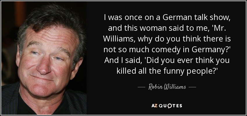 I was once on a German talk show, and this woman said to me, 'Mr. Williams, why do you think there is not so much comedy in Germany?' And I said, 'Did you ever think you killed all the funny people?' - Robin Williams