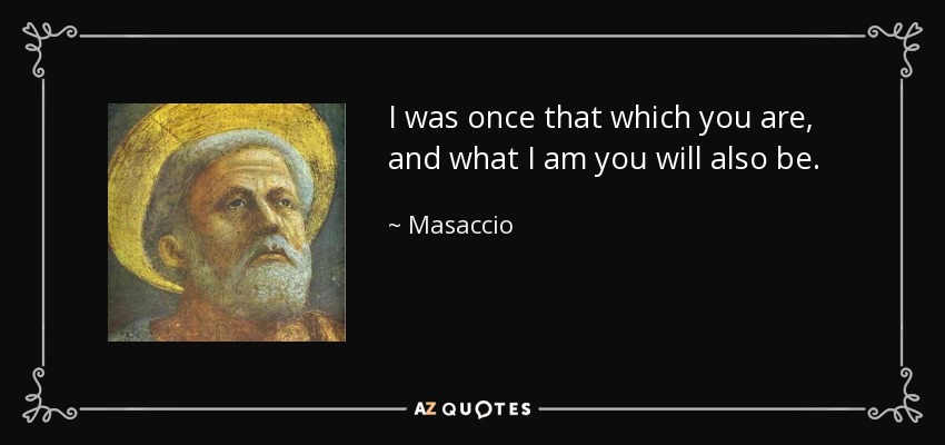 I was once that which you are, and what I am you will also be. - Masaccio