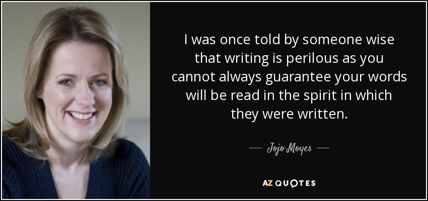 I was once told by someone wise that writing is perilous as you cannot always guarantee your words will be read in the spirit in which they were written. - Jojo Moyes