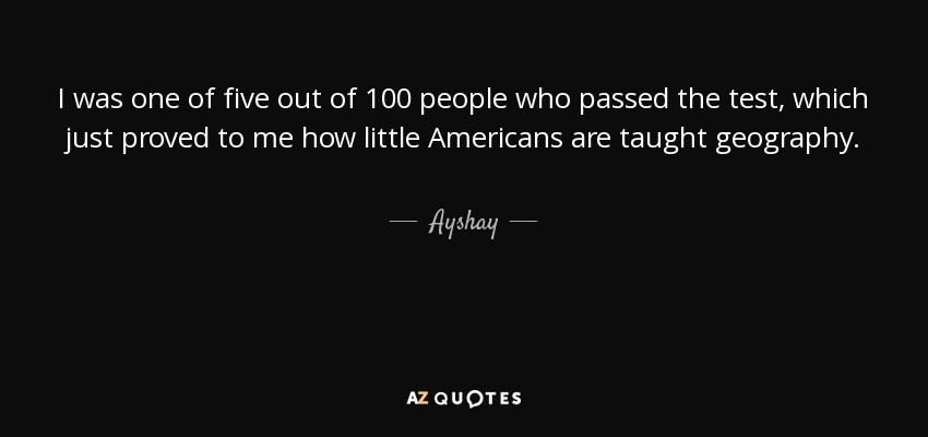 I was one of five out of 100 people who passed the test, which just proved to me how little Americans are taught geography. - Ayshay