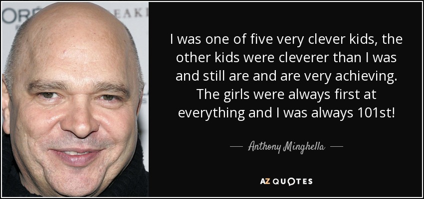 I was one of five very clever kids, the other kids were cleverer than I was and still are and are very achieving. The girls were always first at everything and I was always 101st! - Anthony Minghella