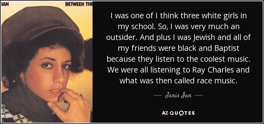 I was one of I think three white girls in my school. So, I was very much an outsider. And plus I was Jewish and all of my friends were black and Baptist because they listen to the coolest music. We were all listening to Ray Charles and what was then called race music. - Janis Ian