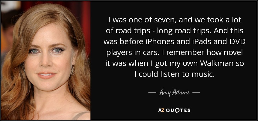 I was one of seven, and we took a lot of road trips - long road trips. And this was before iPhones and iPads and DVD players in cars. I remember how novel it was when I got my own Walkman so I could listen to music. - Amy Adams