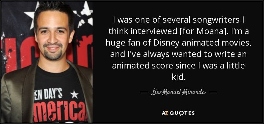 I was one of several songwriters I think interviewed [for Moana]. I'm a huge fan of Disney animated movies, and I've always wanted to write an animated score since I was a little kid. - Lin-Manuel Miranda