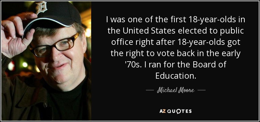I was one of the first 18-year-olds in the United States elected to public office right after 18-year-olds got the right to vote back in the early '70s. I ran for the Board of Education. - Michael Moore