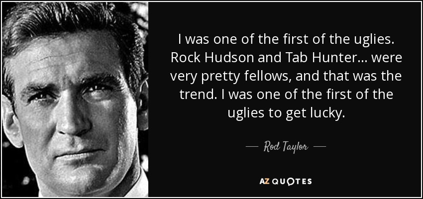 I was one of the first of the uglies. Rock Hudson and Tab Hunter... were very pretty fellows, and that was the trend. I was one of the first of the uglies to get lucky. - Rod Taylor