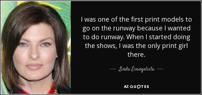 I was one of the first print models to go on the runway because I wanted to do runway. When I started doing the shows, I was the only print girl there. - Linda Evangelista