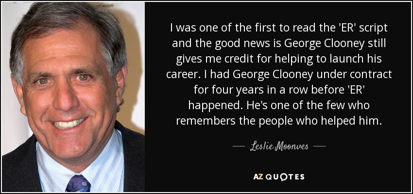 I was one of the first to read the 'ER' script and the good news is George Clooney still gives me credit for helping to launch his career. I had George Clooney under contract for four years in a row before 'ER' happened. He's one of the few who remembers the people who helped him. - Leslie Moonves