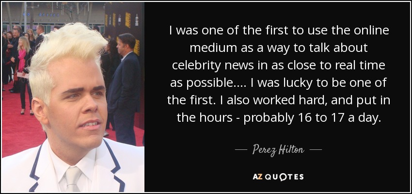 I was one of the first to use the online medium as a way to talk about celebrity news in as close to real time as possible. ... I was lucky to be one of the first. I also worked hard, and put in the hours - probably 16 to 17 a day. - Perez Hilton
