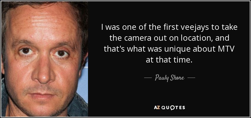 I was one of the first veejays to take the camera out on location, and that's what was unique about MTV at that time. - Pauly Shore