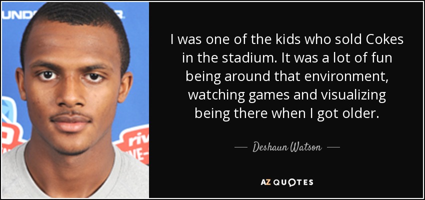 I was one of the kids who sold Cokes in the stadium. It was a lot of fun being around that environment, watching games and visualizing being there when I got older. - Deshaun Watson