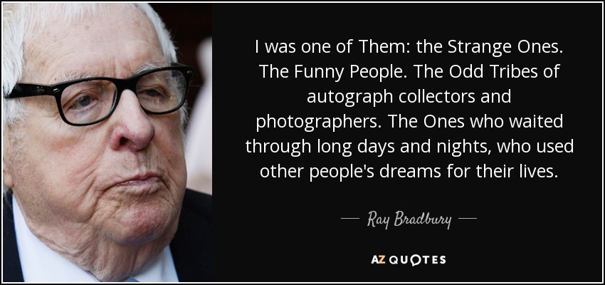I was one of Them: the Strange Ones. The Funny People. The Odd Tribes of autograph collectors and photographers. The Ones who waited through long days and nights, who used other people's dreams for their lives. - Ray Bradbury
