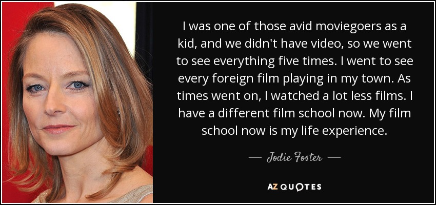 I was one of those avid moviegoers as a kid, and we didn't have video, so we went to see everything five times. I went to see every foreign film playing in my town. As times went on, I watched a lot less films. I have a different film school now. My film school now is my life experience. - Jodie Foster