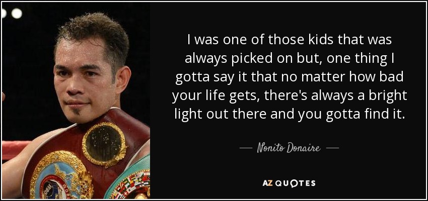 I was one of those kids that was always picked on but, one thing I gotta say it that no matter how bad your life gets, there's always a bright light out there and you gotta find it. - Nonito Donaire