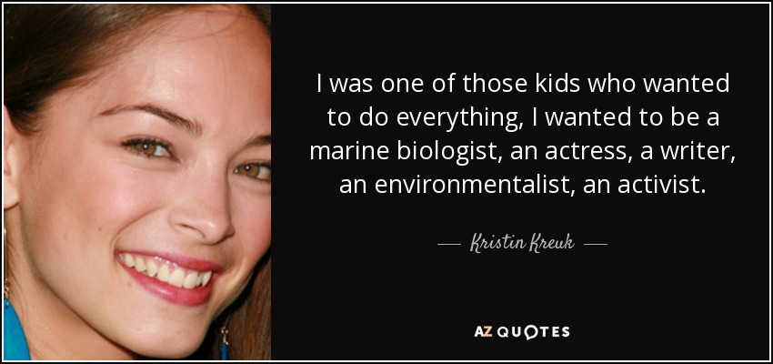 I was one of those kids who wanted to do everything, I wanted to be a marine biologist, an actress, a writer, an environmentalist, an activist. - Kristin Kreuk