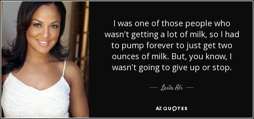 I was one of those people who wasn't getting a lot of milk, so I had to pump forever to just get two ounces of milk. But, you know, I wasn't going to give up or stop. - Laila Ali