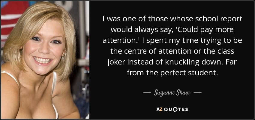 I was one of those whose school report would always say, 'Could pay more attention.' I spent my time trying to be the centre of attention or the class joker instead of knuckling down. Far from the perfect student. - Suzanne Shaw