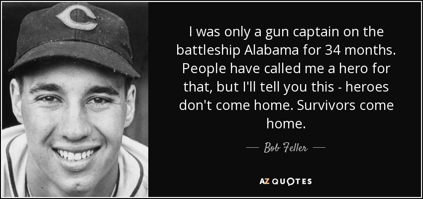 I was only a gun captain on the battleship Alabama for 34 months. People have called me a hero for that, but I'll tell you this - heroes don't come home. Survivors come home. - Bob Feller