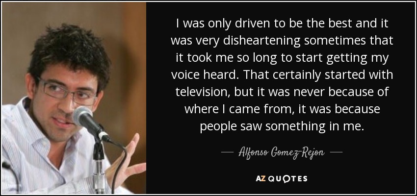 I was only driven to be the best and it was very disheartening sometimes that it took me so long to start getting my voice heard. That certainly started with television, but it was never because of where I came from, it was because people saw something in me. - Alfonso Gomez-Rejon