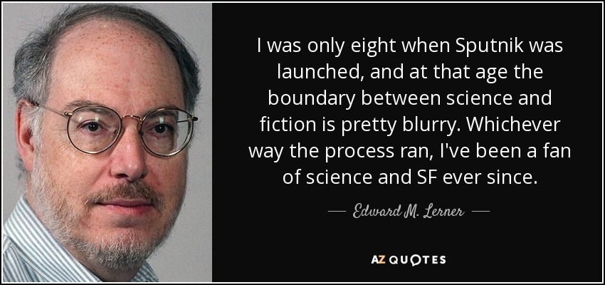 I was only eight when Sputnik was launched, and at that age the boundary between science and fiction is pretty blurry. Whichever way the process ran, I've been a fan of science and SF ever since. - Edward M. Lerner