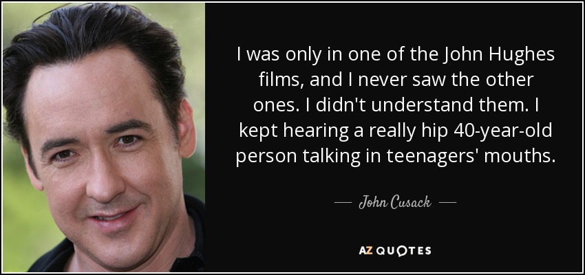 I was only in one of the John Hughes films, and I never saw the other ones. I didn't understand them. I kept hearing a really hip 40-year-old person talking in teenagers' mouths. - John Cusack