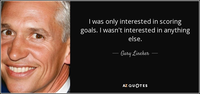 I was only interested in scoring goals. I wasn't interested in anything else. - Gary Lineker