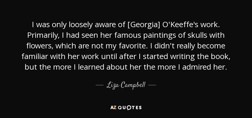 I was only loosely aware of [Georgia] O'Keeffe's work. Primarily, I had seen her famous paintings of skulls with flowers, which are not my favorite. I didn't really become familiar with her work until after I started writing the book, but the more I learned about her the more I admired her. - Liza Campbell