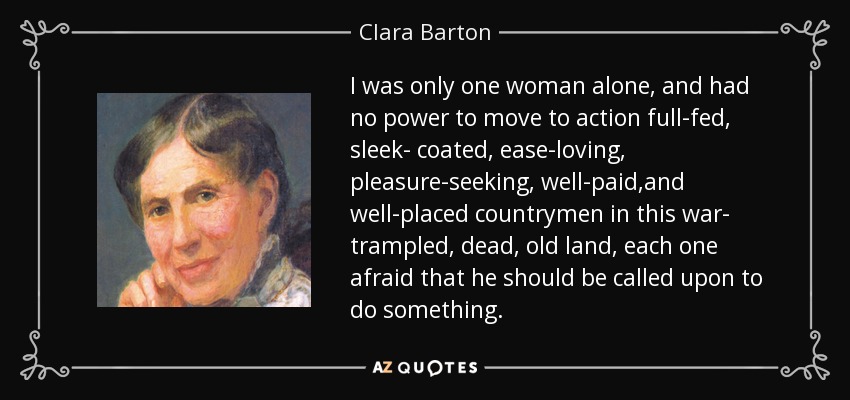 I was only one woman alone, and had no power to move to action full-fed, sleek- coated, ease-loving, pleasure-seeking, well-paid,and well-placed countrymen in this war- trampled, dead, old land, each one afraid that he should be called upon to do something. - Clara Barton