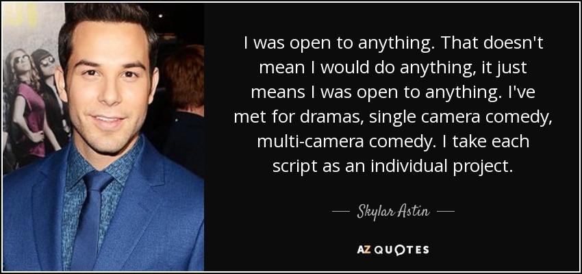 I was open to anything. That doesn't mean I would do anything, it just means I was open to anything. I've met for dramas, single camera comedy, multi-camera comedy. I take each script as an individual project. - Skylar Astin