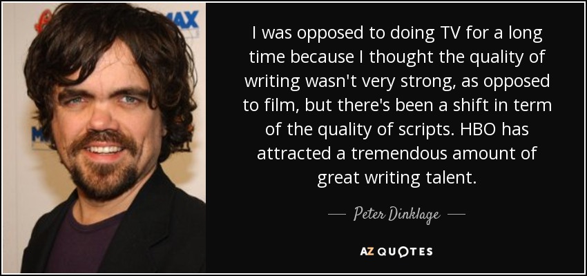 I was opposed to doing TV for a long time because I thought the quality of writing wasn't very strong, as opposed to film, but there's been a shift in term of the quality of scripts. HBO has attracted a tremendous amount of great writing talent. - Peter Dinklage