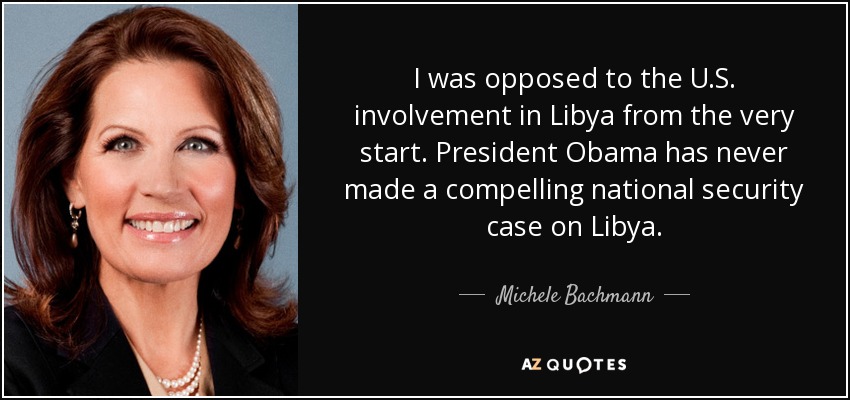 I was opposed to the U.S. involvement in Libya from the very start. President Obama has never made a compelling national security case on Libya. - Michele Bachmann