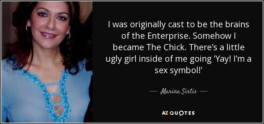 I was originally cast to be the brains of the Enterprise. Somehow I became The Chick. There's a little ugly girl inside of me going 'Yay! I'm a sex symbol!' - Marina Sirtis