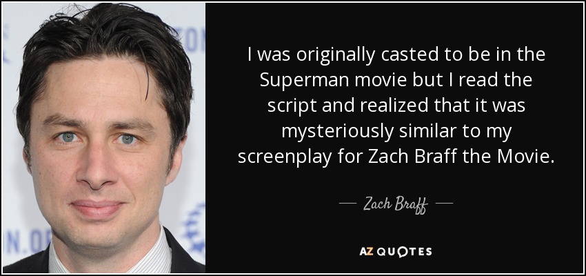 I was originally casted to be in the Superman movie but I read the script and realized that it was mysteriously similar to my screenplay for Zach Braff the Movie. - Zach Braff