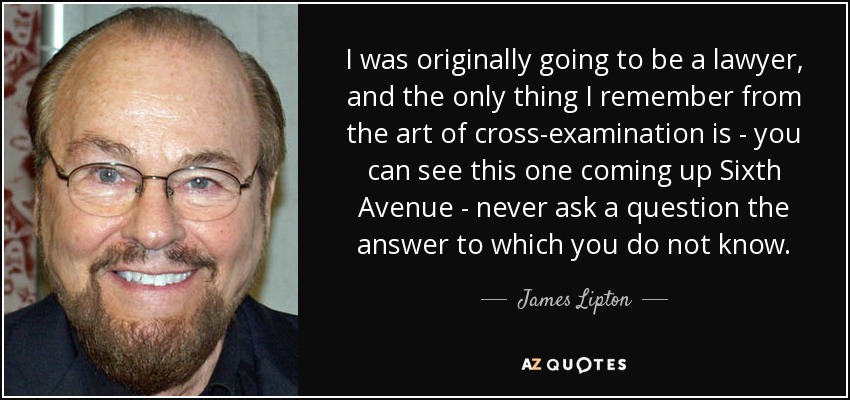 I was originally going to be a lawyer, and the only thing I remember from the art of cross-examination is - you can see this one coming up Sixth Avenue - never ask a question the answer to which you do not know. - James Lipton