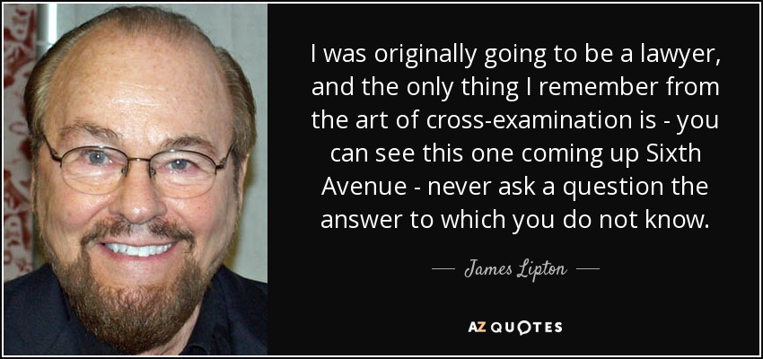 I was originally going to be a lawyer, and the only thing I remember from the art of cross-examination is - you can see this one coming up Sixth Avenue - never ask a question the answer to which you do not know. - James Lipton