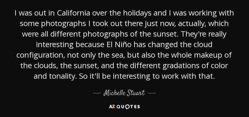I was out in California over the holidays and I was working with some photographs I took out there just now, actually, which were all different photographs of the sunset. They're really interesting because El Niño has changed the cloud configuration, not only the sea, but also the whole makeup of the clouds, the sunset, and the different gradations of color and tonality. So it'll be interesting to work with that. - Michelle Stuart