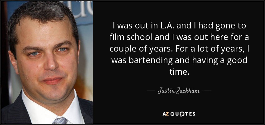 I was out in L.A. and I had gone to film school and I was out here for a couple of years. For a lot of years, I was bartending and having a good time. - Justin Zackham