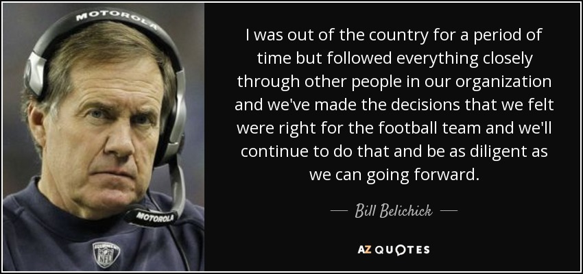 I was out of the country for a period of time but followed everything closely through other people in our organization and we've made the decisions that we felt were right for the football team and we'll continue to do that and be as diligent as we can going forward. - Bill Belichick