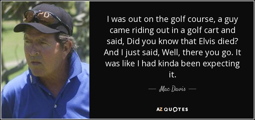 I was out on the golf course, a guy came riding out in a golf cart and said, Did you know that Elvis died? And I just said, Well, there you go. It was like I had kinda been expecting it. - Mac Davis
