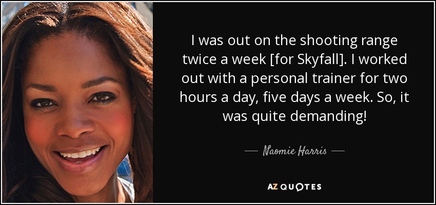 I was out on the shooting range twice a week [for Skyfall]. I worked out with a personal trainer for two hours a day, five days a week. So, it was quite demanding! - Naomie Harris
