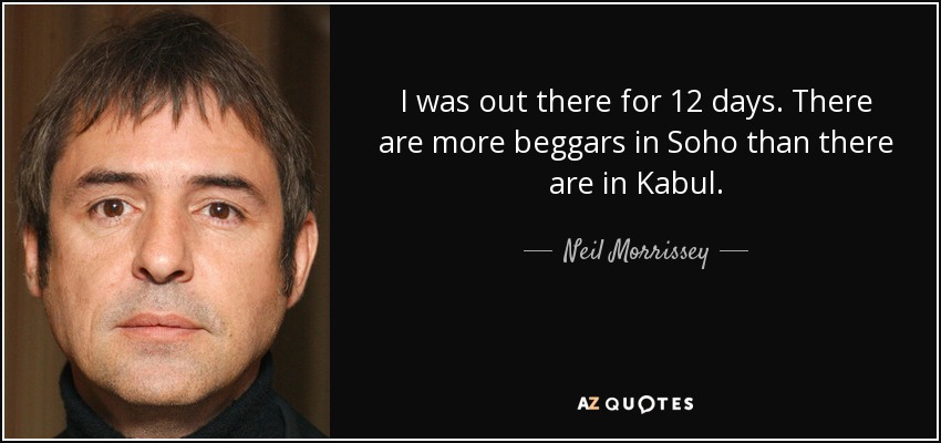 I was out there for 12 days. There are more beggars in Soho than there are in Kabul. - Neil Morrissey