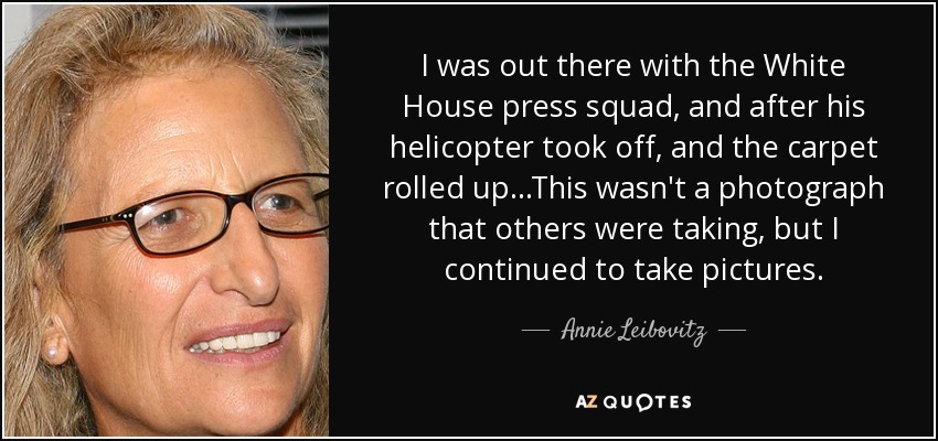 I was out there with the White House press squad, and after his helicopter took off, and the carpet rolled up...This wasn't a photograph that others were taking, but I continued to take pictures. - Annie Leibovitz