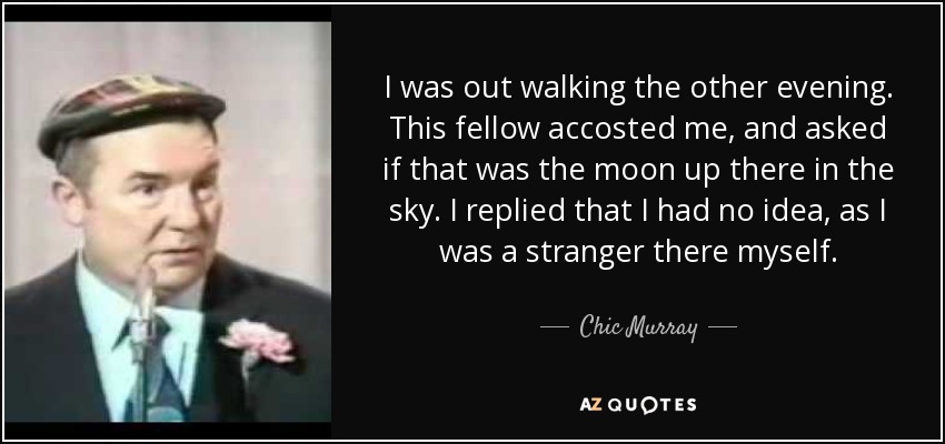 I was out walking the other evening. This fellow accosted me, and asked if that was the moon up there in the sky. I replied that I had no idea, as I was a stranger there myself. - Chic Murray