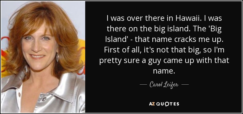 I was over there in Hawaii. I was there on the big island. The 'Big Island' - that name cracks me up. First of all, it's not that big, so I'm pretty sure a guy came up with that name. - Carol Leifer