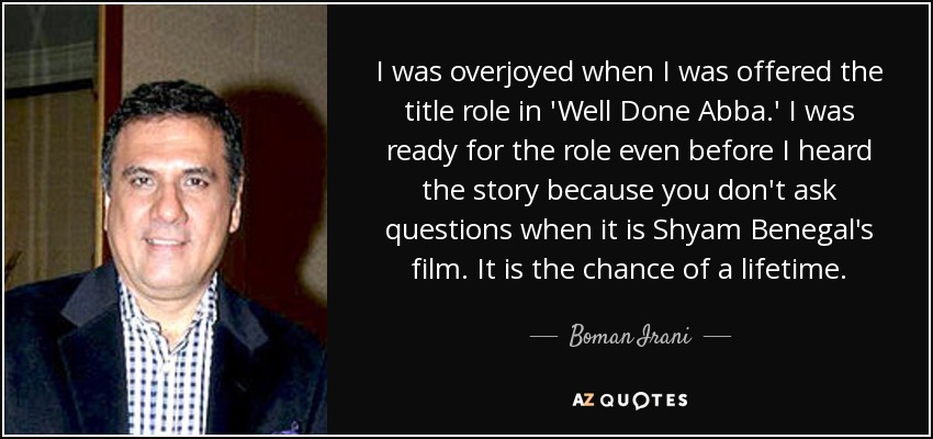 I was overjoyed when I was offered the title role in 'Well Done Abba.' I was ready for the role even before I heard the story because you don't ask questions when it is Shyam Benegal's film. It is the chance of a lifetime. - Boman Irani