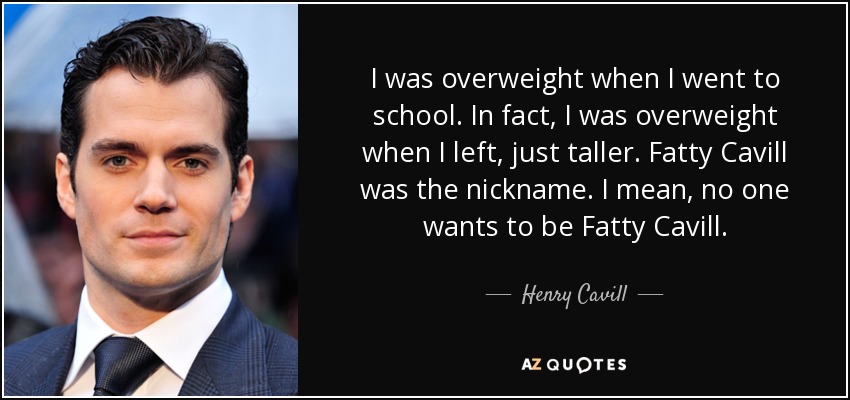 I was overweight when I went to school. In fact, I was overweight when I left, just taller. Fatty Cavill was the nickname. I mean, no one wants to be Fatty Cavill. - Henry Cavill