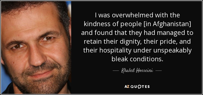 I was overwhelmed with the kindness of people [in Afghanistan] and found that they had managed to retain their dignity, their pride, and their hospitality under unspeakably bleak conditions. - Khaled Hosseini