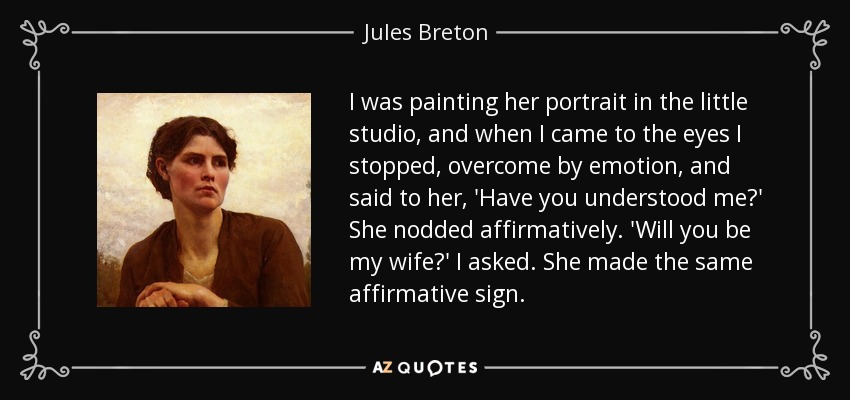 I was painting her portrait in the little studio, and when I came to the eyes I stopped, overcome by emotion, and said to her, 'Have you understood me?' She nodded affirmatively. 'Will you be my wife?' I asked. She made the same affirmative sign. - Jules Breton