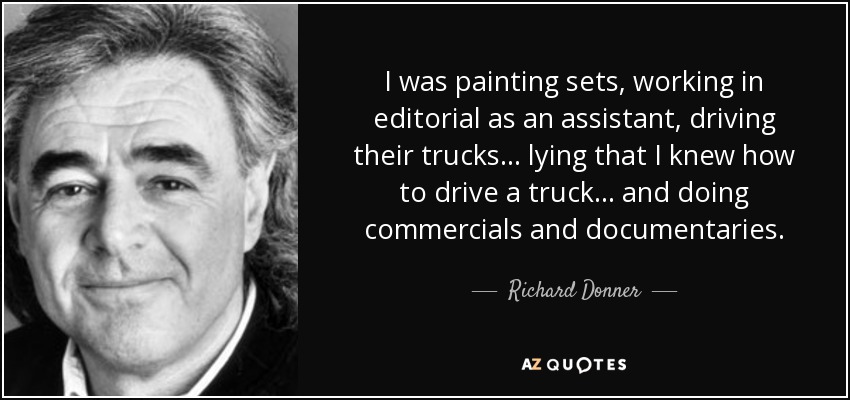 I was painting sets, working in editorial as an assistant, driving their trucks... lying that I knew how to drive a truck... and doing commercials and documentaries. - Richard Donner