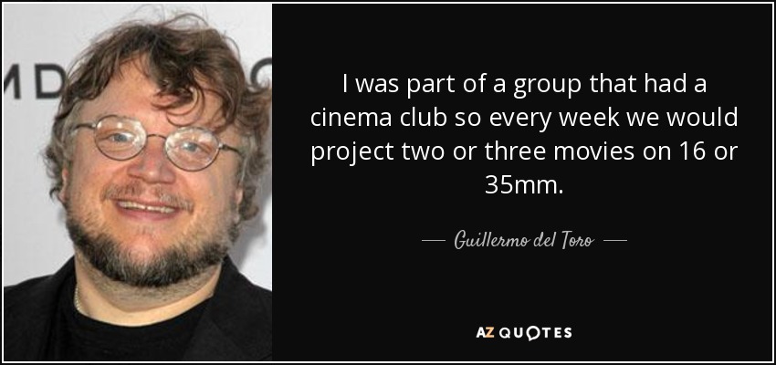 I was part of a group that had a cinema club so every week we would project two or three movies on 16 or 35mm. - Guillermo del Toro